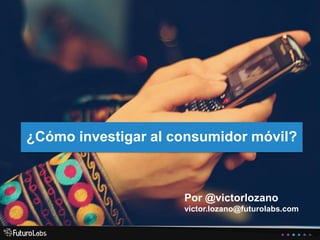 ¿Cómo investigar al consumidor móvil?
Por @victorlozano
victor.lozano@futurolabs.com
 