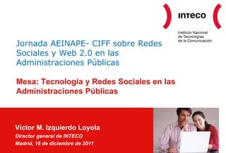 Jornada AEINAPE- CIFF sobre Redes
Sociales y Web 2.0 en las
Administraciones Públicas

Mesa: Tecnología y Redes Sociales en las
Administraciones Públicas



Víctor M. Izquierdo Loyola
Director general de INTECO
Madrid, 16 de diciembre de 2011
 