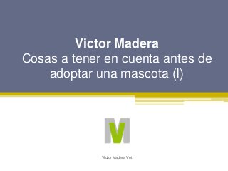 Victor Madera
Cosas a tener en cuenta antes de
adoptar una mascota (I)
Victor Madera Vet
 