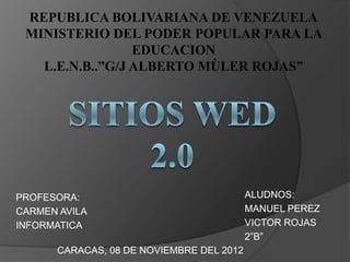REPUBLICA BOLIVARIANA DE VENEZUELA
 MINISTERIO DEL PODER POPULAR PARA LA
                 EDUCACION
   L.E.N.B..”G/J ALBERTO MÙLER ROJAS”




PROFESORA:                                ALUDNOS:
CARMEN AVILA                              MANUEL PEREZ
INFORMATICA                               VICTOR ROJAS
                                          2”B”
      CARACAS, 08 DE NOVIEMBRE DEL 2012
 