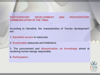 PARTICIPATORY   DEVELOPMENT                  AND   PARTICIPATORY
COMMUNICATION IN THE 1990s


According to Hamelink, the characteristics of “human development”
are:

1. Equitable access to resources.

2. Sustainable resources and institutions.

3. The procurement and dissemination ok knowledge aimed at
rendering human beings responsible.

4. Participation.
 