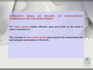 COMMUNITY MEDIA AS DRIVERS                   OF    PARTICIPATORY
COMMUNICATION FOR DEVELOPMENT


For Freire, praxis implies reflection upon and action on the world in
order to transform it.


The concept of community media goes beyond the instrumental and
technological connotations of the term.
 
