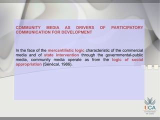 COMMUNITY MEDIA AS DRIVERS                     OF     PARTICIPATORY
COMMUNICATION FOR DEVELOPMENT



In the face of the mercantilistic logic characteristic of the commercial
media and of state intervention through the govermmental-public
media, community media operate as from the logic of social
appropriation (Sénécal, 1986).
 