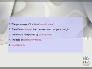 1. The genealogy of the term “development”.

2. The different stages that development has gone trough.

3. The central role played by participation.

4. The role of community media.

5. Conclusions.
 