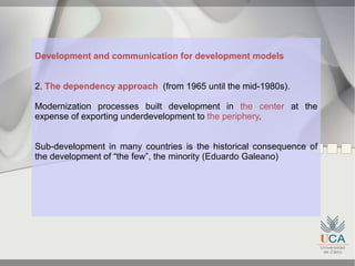 Development and communication for development models


2. The dependency approach (from 1965 until the mid-1980s).

Modernization processes built development in the center at the
expense of exporting underdevelopment to the periphery.


Sub-development in many countries is the historical consequence of
the development of “the few”, the minority (Eduardo Galeano)
 