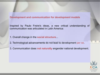 Development and communication for development models


Inspired by Paulo Freire's ideas, a new critical understanding of
communication was articulated in Latin America:


1. Overall change in the social structure...

2. Technological advancements do not lead to development per se.

3. Communication does not naturally engender national development.
 