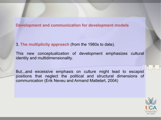 Development and communication for development models



3. The multiplicity approach (from the 1980s to date).

This new conceptualization of development emphasizes cultural
identity and multidimensionality.


But...and excessive emphasis on culture might lead to escapist
positions that neglect the political and structural dimensions of
communication (Erik Neveu and Armand Mattelart, 2004)
 