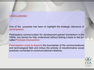 CONCLUSIONS



One of the purposes has been to highlight the strategic relevance of
participation.

Participatory communication for development gained momentum in the
1990s, but cannot be fully understood without linking it back to the so-
called Freirean Connection.

Participation must to beyond the boundaries of the communicational
and technological field and imbue the entirely of transformative social
practices connected to communicational initiatives.
 