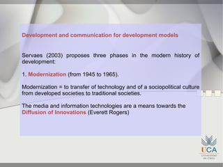 Development and communication for development models


Servaes (2003) proposes three phases in the modern history of
development:

1. Modernization (from 1945 to 1965).

Modernization = to transfer of technology and of a sociopolitical culture
from developed societies to traditional societies.

The media and information technologies are a means towards the
Diffusion of Innovations (Everett Rogers)
 