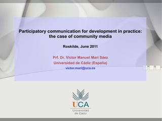 Participatory communication for development in practice:
               the case of community media

                    Roskilde, June 2011


               Prf. Dr. Víctor Manuel Marí Sáez
               Universidad de Cádiz (España)
                      victor.mari@uca.es
 