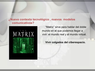 ¿Nuevo contexto tecnológico , nuevos modelos
  comunicativos?
                         “Matrix” sirve para hablar del doble
                      mundo en el que podemos llegar a
                      vivir: el mundo real y el mundo virtual.


                        Vivir colgados del ciberespacio.
 