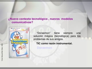 ¿Nuevo contexto tecnológico , nuevos modelos
                                 comunicativos?


                                                   “Doraemon” tiene siempre una
                                                solución mágica (tecnológica) para los
                                                problemas de sus amigos.
                                                  TIC como razón instrumental.
Víctor Manuel Marí Sáez 2009




                                                  Doraemon
 