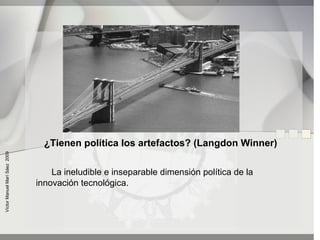 ¿Tienen política los artefactos? (Langdon Winner)
Víctor Manuel Marí Sáez 2009




                                   La ineludible e inseparable dimensión política de la
                               innovación tecnológica.
 