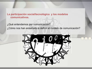 La participación social/tecnológica y los modelos
   comunicativos.

¿Qué entendemos por comunicación?.
¿Cómo nos han enseñado a definir el modelo de comunicación?
 