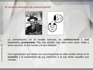El modelo bancario de comunicación.




                                 La comunicación, en el modelo bancario, es unidireccional y está
                                 fuertemente jerarquizada. Hay una división muy clara entre quien habla y
                                 quien escucha, el que manda y el que obedece.
Víctor Manuel Marí Sáez 2009




                                 Una organización que centra sus comunicaciones en este modelo educa en la
                                 sumisión y el acatamiento de sus miembros a lo que dictan aquellos que
                                 mandan.
 