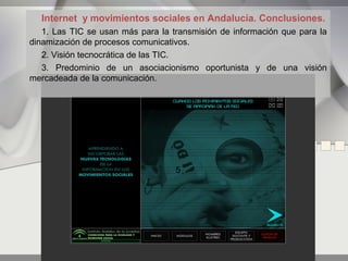 Internet y movimientos sociales en Andalucía. Conclusiones.
   1. Las TIC se usan más para la transmisión de información que para la
dinamización de procesos comunicativos.
   2. Visión tecnocrática de las TIC.
   3. Predominio de un asociacionismo oportunista y de una visión
mercadeada de la comunicación.




                                   5
 