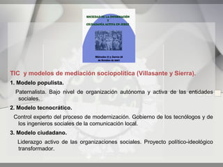 TIC y modelos de mediación sociopolítica (Villasante y Sierra).
1. Modelo populista.
  Paternalista. Bajo nivel de organización autónoma y activa de las entidades
   sociales.
2. Modelo tecnocrático.
 Control experto del proceso de modernización. Gobierno de los tecnólogos y de
  los ingenieros sociales de la comunicación local.
3. Modelo ciudadano.
  Liderazgo activo de las organizaciones sociales. Proyecto político-ideológico
  transformador.
 