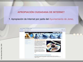 APROPIACIÓN CIUDADANA DE INTERNET


                               1. Apropiación de Internet por parte del Ayuntamiento de Jerez.
Víctor Manuel Marí Sáez 2009
 