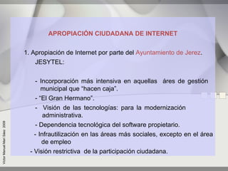 APROPIACIÓN CIUDADANA DE INTERNET


                               1. Apropiación de Internet por parte del Ayuntamiento de Jerez.
                                   JESYTEL:


                                   - Incorporación más intensiva en aquellas áres de gestión
                                      municipal que “hacen caja”.
                                   - “El Gran Hermano”.
                                   - Visión de las tecnologías: para la modernización
                                       administrativa.
Víctor Manuel Marí Sáez 2009




                                   - Dependencia tecnológica del software propietario.
                                   - Infrautilización en las áreas más sociales, excepto en el área
                                      de empleo
                                 - Visión restrictiva de la participación ciudadana.
 