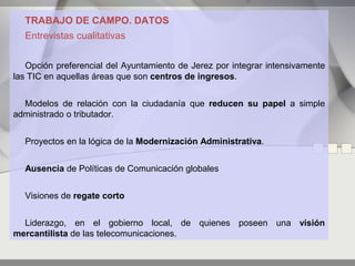 TRABAJO DE CAMPO. DATOS
  Entrevistas cualitativas


   Opción preferencial del Ayuntamiento de Jerez por integrar intensivamente
las TIC en aquellas áreas que son centros de ingresos.


  Modelos de relación con la ciudadanía que reducen su papel a simple
administrado o tributador.


  Proyectos en la lógica de la Modernización Administrativa.


  Ausencia de Políticas de Comunicación globales


  Visiones de regate corto


  Liderazgo, en el gobierno local, de quienes poseen una visión
mercantilista de las telecomunicaciones.
 