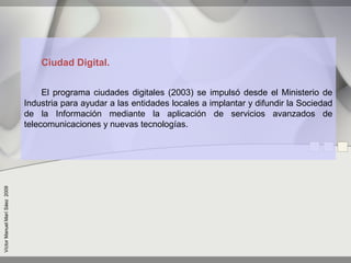 Ciudad Digital.


                                    El programa ciudades digitales (2003) se impulsó desde el Ministerio de
                               Industria para ayudar a las entidades locales a implantar y difundir la Sociedad
                               de la Información mediante la aplicación de servicios avanzados de
                               telecomunicaciones y nuevas tecnologías.
Víctor Manuel Marí Sáez 2009
 
