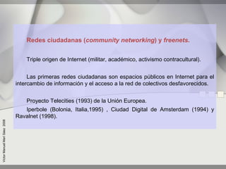 Redes ciudadanas (community networking) y freenets.


                                   Triple origen de Internet (militar, académico, activismo contracultural).


                                    Las primeras redes ciudadanas son espacios públicos en Internet para el
                               intercambio de información y el acceso a la red de colectivos desfavorecidos.


                                   Proyecto Telecities (1993) de la Unión Europea.
                                  Iperbole (Bolonia, Italia,1995) , Ciudad Digital de Amsterdam (1994) y
                               Ravalnet (1998).
Víctor Manuel Marí Sáez 2008
 