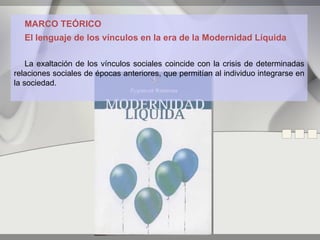 MARCO TEÓRICO
   El lenguaje de los vínculos en la era de la Modernidad Líquida

    La exaltación de los vínculos sociales coincide con la crisis de determinadas
relaciones sociales de épocas anteriores, que permitían al individuo integrarse en
la sociedad.
 