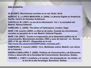 BIBLIOGRAFÍA:


ALAI (2001): Movimientos sociales en la red. Quito. ALAI.
BERICAT, E. y LOPEZ MENCHÓN, A. (2006): La Brecha Digital en Andalucía.
Sevilla. Centro de Estudios Andaluces.
CASTELLS, M. (1997): La era de la Información. Vol. I: la sociedad red.
Madrid. Alianza Editorial.
HAMELINK, C. (2000): The ethics of Cyberspace. London. Sage.
MARÍ, V.M. (coord.) (2004): La Red es de todos. Cuando los movimientos
sociales se apropian de la red. Madrid. Editorial Popular.
MARÍ, V.M. (2007): “Contra la evaporación de la dimensión política de la
comunicación. Movimientos sociales, ONG y usos de Internet”, en Revista
ZER, nº 22, pp. 453-471. (Disponible en la red:
http://www.ehu.es/zer/zer22/ZER%2022_marisaez.pdf )
SAMPEDRO, V. (coord.) (2005): 13-m. Multitudes online. Madrid. Los Libros
de la Catarata.
SIERRA CABALLERO, F. (2006): Políticas de Comunicación y de Educación.
Crítica y desarrollo de la Sociedad del Conocimiento. Barcelona. Gedisa.
WINNER, L. (1987): La ballena y el reactor. Una búsqueda de los límites en
             la era de la alta tecnología. Barcelona. Gedisa.
 