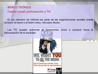 MARCO TEÓRICO
  Capital social, participación y TIC

   El uso intensivo de Internet por parte de las organizaciones sociales puede
conducir al boom o al doom (Atton, Alternative Media).

   Las TIC pueden aumentar el compromiso cívico o conducir hacia la
balcanización de la sociedad.
 