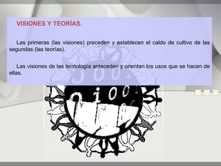 VISIONES Y TEORÍAS.


   Las primeras (las visiones) preceden y establecen el caldo de cultivo de las
segundas (las teorías).


    Las visiones de las tecnología anteceden y orientan los usos que se hacen de
ellas.
 