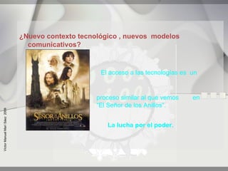 ¿Nuevo contexto tecnológico , nuevos modelos
                                 comunicativos?


                                                     El acceso a las tecnologías es un


                                                    proceso similar al que vemos    en
                                                    “El Señor de los Anillos”.
Víctor Manuel Marí Sáez 2009




                                                       La lucha por el poder.
 