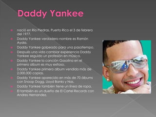 









nació en Rio Piedras, Puerto Rico el 3 de febrero
del 1977.
Daddy Yankee verdadero nombre es Ramón
Ayala.
Daddy Yankee golpeado para una pasatiempo.
Después una vida cambiar experiencia Daddy
Yankee seguido un profesión en música.
Daddy Yankee la canción Gasolina en el
primero album es muy exitoso.
Daddy Yankee primero album vendido más de
2,000,000 copias.
Daddy Yankee aparecido en más de 70 álbums
con Snoop Dogg, Lloyd Banks y Nas.
Daddy Yankee también tiene un línea de ropa.
El también es un dueño de El Cartel Records con
Andres Hernandez.

 