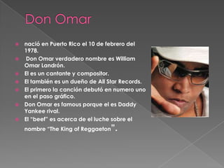 








nació en Puerto Rico el 10 de febrero del
1978.
Don Omar verdadero nombre es William
Omar Landrón.
El es un cantante y compositor.
El también es un dueño de All Star Records.
El primero la canción debutó en numero uno
en el paso gráfico.
Don Omar es famous porque el es Daddy
Yankee rival.
El “beef” es acerca de el luche sobre el
nombre “The King of Reggaeton”.

 