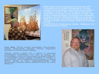 Molev Victor est né à Nijni-Novgorod (Russie) en 1955.
                                                     Il est diplômé de la Faculté d'architecture en 1976 et a
                                                    travaillé comme architecte et peintre scénique du théâtre. Il
                                                    a immigré en Israël en 1990. Victor était un membre de
                                                    l'Association des peintres et des sculpteurs en Israël. Il est
                                                    peintre et artiste graphique. Il a participé à de nombreuses
                                                    expositions (à la fois individuels et généraux), en Russie, en
                                                    Israël et en Europe. Ses œuvres se retrouvent dans des
                                                    collections privées à travers l'Europe, États-Unis, le Canada
                                                    et Israël.
                                                    En août 2006, il a déménagé au Canada. . Maintenant, il vit
                                                    à Richmond Hill, en Ontario.




Victor Molev 1955-ben Nyizsnyij Novgorodban, Oroszországban
született. Építészmérnöki diplomáját 1976-ban megszerezve
építészként és színházi festőként dolgozott.
1990-ben Izraelbe emigrált, ahol a művész és szobrászok
szövetségében tevékenykedett, mint festő és grafikus. Már
Oroszországban is részt vett számos egyéni és általános kiállításon,
de kivándorlását követően alkotásait Európában és Izraelben is
megismerhették. Művei megtalálhatók szerte Európában, az Egyesült
Államok, Kanada és Izrael magángyűjteményeiben. 2006
augusztusában Kanadába költözött, jelenleg Richmond Hill, Ontario
államban él.
 