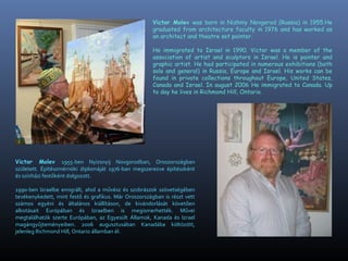 Victor Molev was born in Nizhniy Novgorod (Russia) in 1955.He
graduated from architecture faculty in 1976 and has worked as
an architect and theatre set painter.
He immigrated to Israel in 1990. Victor was a member of the
association of artist and sculptors in Israel. He is painter and
graphic artist. He had participated in numerous exhibitions (both
solo and general) in Russia, Europe and Israel. His works can be
found in private collections throughout Europe, United States,
Canada and Israel. In august 2006 He immigrated to Canada. Up
to day he lives in Richmond Hill, Ontario.
Victor Molev 1955-ben Nyizsnyij Novgorodban, Oroszorszgban
szletett. ?ptszmrn?ki diplomjt 1976-ban megszerezve ptszknt
s sznhzi fest?knt dolgozott.
1990-ben Izraelbe emigrlt, ahol a m?vsz s szobrszok sz?vetsgben
tevkenykedett, mint fest? s grafikus. Mr Oroszorszgban is rszt vett
szmos egyni s ltalnos killtson, de kivndorlst k?vet?en
alkotsait Eurpban s Izraelben is megismerhettk. M?vei
megtallhatk szerte Eurpban, az Egyeslt ?llamok, Kanada s Izrael
magngy?jtemnyeiben. 2006 augusztusban Kanadba k?lt?z?tt,
jelenleg Richmond Hill, Ontario llamban l.
 