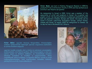 Victor Molev was born in Nizhniy Novgorod (Russia) in 1955.He
                                                       graduated from architecture faculty in 1976 and has worked as an
                                                       architect and theatre set painter.

                                                       He immigrated to Israel in 1990. Victor was a member of the
                                                       association of artist and sculptors in Israel. He is painter and
                                                       graphic artist. He had participated in numerous exhibitions (both
                                                       solo and general) in Russia, Europe and Israel. His works can be
                                                       found in private collections throughout Europe, United States,
                                                       Canada and Israel. In august 2006 He immigrated to Canada. Up
                                                       to day he lives in Richmond Hill, Ontario.




Victor Molev 1955-ben Nyizsnyij Novgorodban, Oroszországban
született. Építészmérnöki diplomáját 1976-ban megszerezve építészként
és színházi festőként dolgozott.

1990-ben Izraelbe emigrált, ahol a művész és szobrászok szövetségében
tevékenykedett, mint festő és grafikus. Már Oroszországban is részt vett
számos egyéni és általános kiállításon, de kivándorlását követően
alkotásait Európában és Izraelben is megismerhették. Művei
megtalálhatók szerte Európában, az Egyesült Államok, Kanada és Izrael
magángyűjteményeiben. 2006 augusztusában Kanadába költözött,
jelenleg Richmond Hill, Ontario államban él.
 