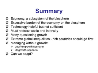 Summary Economy: a subsystem of the biosphere Excessive burden of the economy on the biosphere Technology helpful but not sufficient Must address scale and intensity Many questioning growth Extreme global inequalities - rich countries should go first Managing without growth: Low/no growth scenario Degrowth scenario  Can we adapt? 