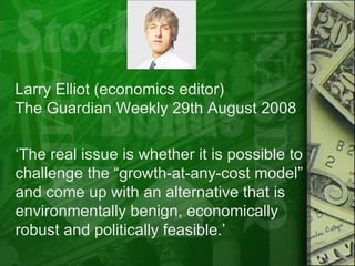 ‘ The real issue is whether it is possible to challenge the “growth-at-any-cost model” and come up with an alternative that is environmentally benign, economically robust and politically feasible.’  Larry Elliot (economics editor) The Guardian Weekly 29th August 2008 