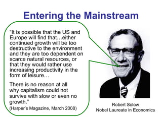 Entering the Mainstream “ It is possible that the US and Europe will find that…either continued growth will be too destructive to the environment and they are too dependent on scarce natural resources, or that they would rather use increasing productivity in the form of leisure… Robert Solow Nobel Laureate in Economics There is no reason at all why capitalism could not survive with slow or even no growth.”  (Harper’s Magazine, March 2008) 