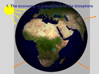 Firms Households Goods and Services Land, Labour, Capital $$$$$$$$$$$$$$$$$$$ $$$$$$$$$$$$$$$$$$$ Natural Inputs  (flows of materials & energy from SOURCES and  Environmental SERVICES ) Waste Outputs (SINKS) Bio-physical Cycles Economic Cycle 1. The economy: a sub-system of the biosphere 