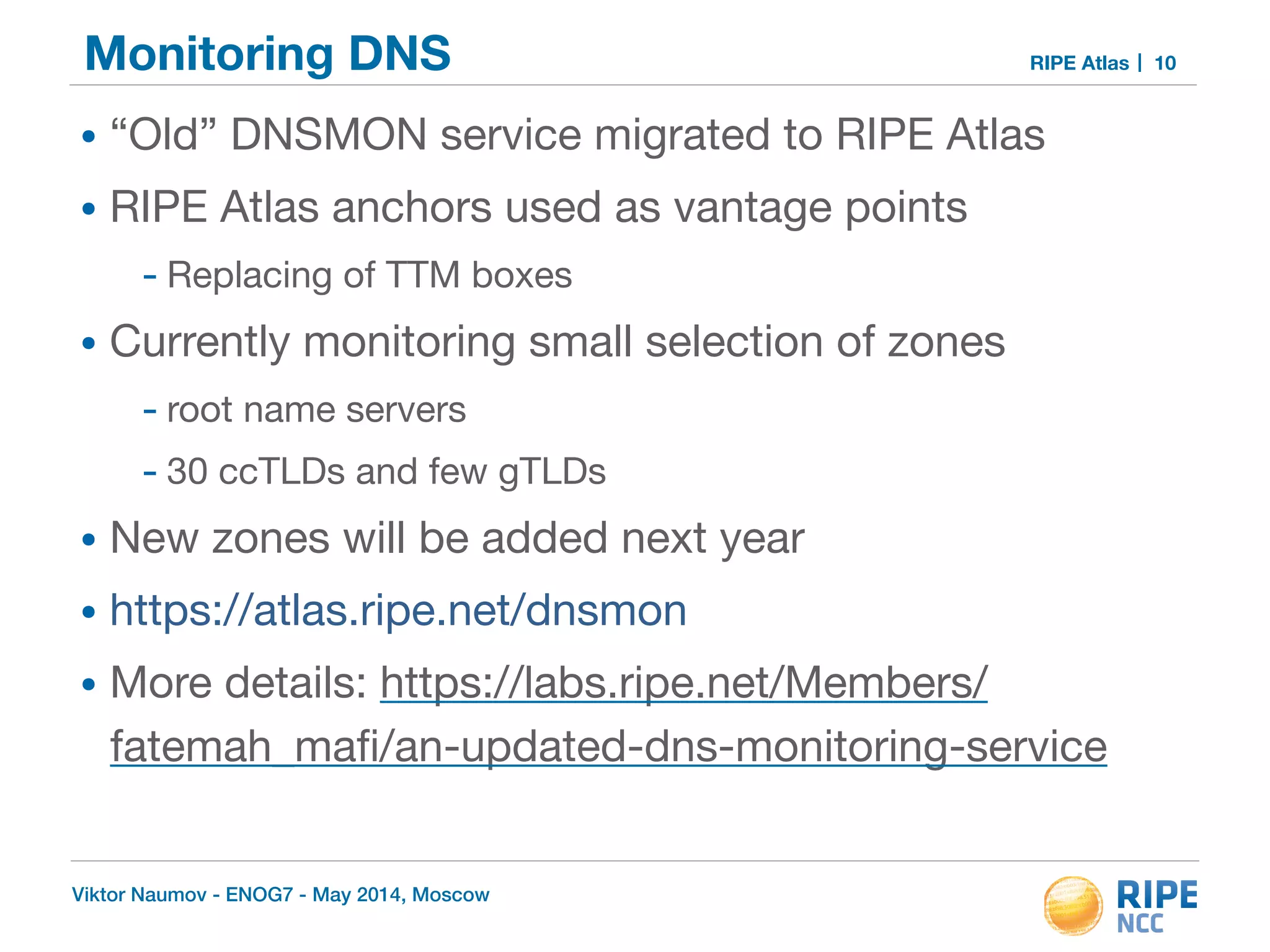 Monitoring DNS RIPE Atlas 
• “Old” DNSMON service migrated to RIPE Atlas 
• RIPE Atlas anchors used as vantage points 
- Replacing of TTM boxes 
• Currently monitoring small selection of zones 
- root name servers 
- 30 ccTLDs and few gTLDs 
• New zones will be added next year 
• https://atlas.ripe.net/dnsmon 
• More details: https://labs.ripe.net/Members/ 
fatemah_mafi/an-updated-dns-monitoring-service 
Viktor Naumov - ENOG7 - May 2014, Moscow 
10 
 