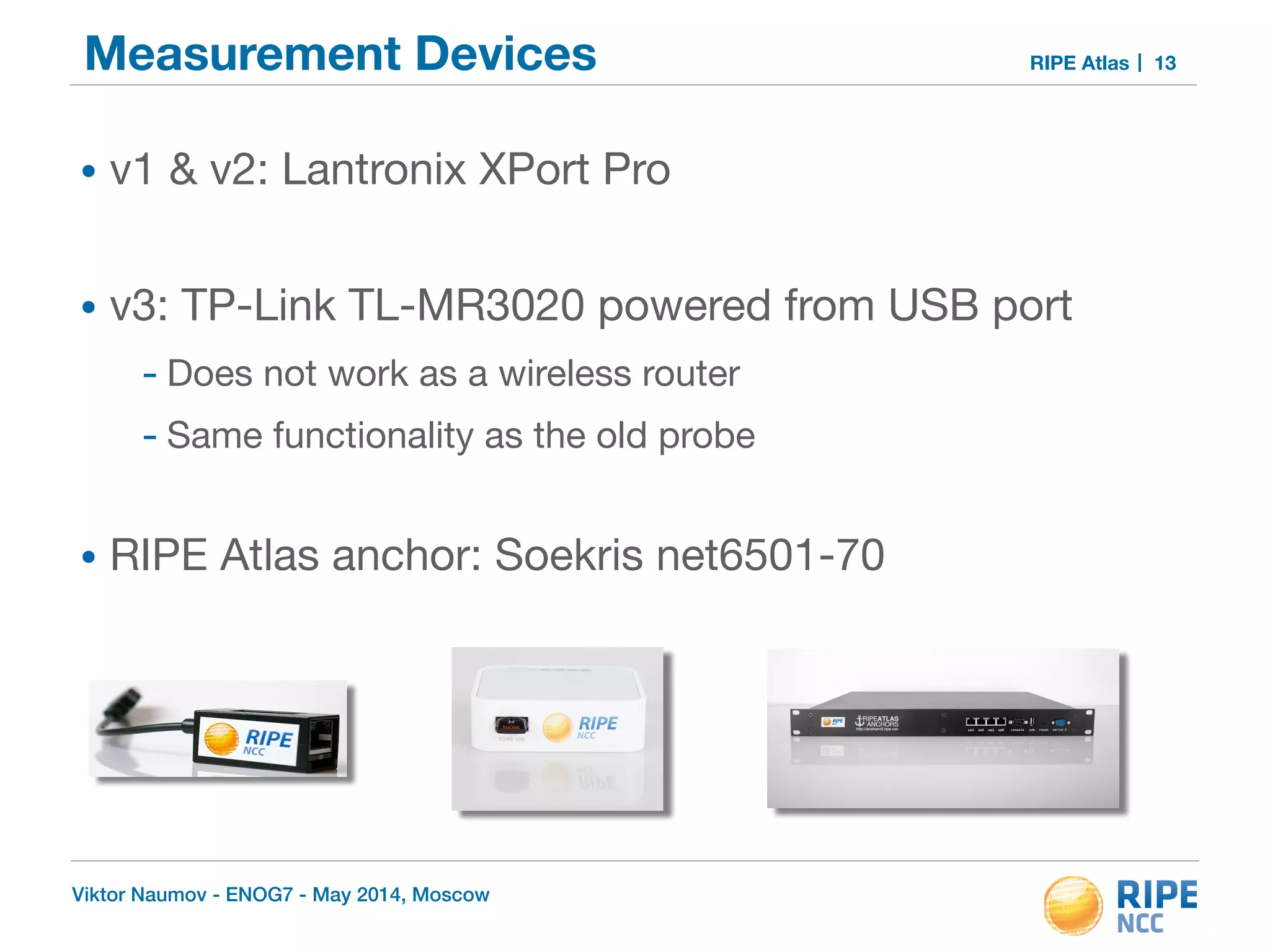 Measurement Devices RIPE Atlas 
• v1 & v2: Lantronix XPort Pro 
• v3: TP-Link TL-MR3020 powered from USB port 
- Does not work as a wireless router 
- Same functionality as the old probe 
• RIPE Atlas anchor: Soekris net6501-70 
Viktor Naumov - ENOG7 - May 2014, Moscow 
13 
 
