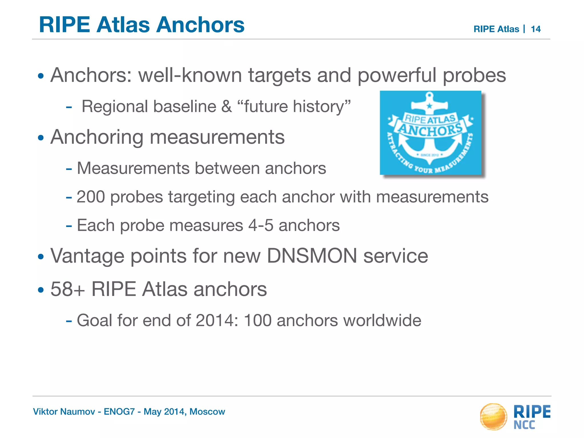 RIPE Atlas Anchors RIPE Atlas 
• Anchors: well-known targets and powerful probes 
- Regional baseline & “future history” 
• Anchoring measurements 
- Measurements between anchors 
- 200 probes targeting each anchor with measurements 
- Each probe measures 4-5 anchors 
• Vantage points for new DNSMON service 
• 58+ RIPE Atlas anchors 
- Goal for end of 2014: 100 anchors worldwide 
Viktor Naumov - ENOG7 - May 2014, Moscow 
14 
 
