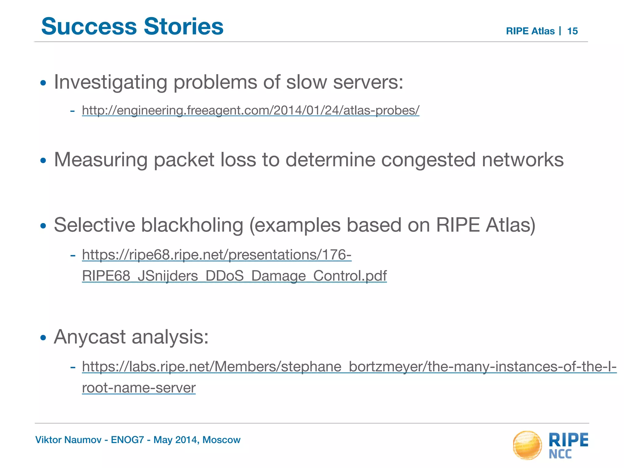 Success Stories RIPE Atlas 
• Investigating problems of slow servers: 
- http://engineering.freeagent.com/2014/01/24/atlas-probes/ 
! 
• Measuring packet loss to determine congested networks 
! 
• Selective blackholing (examples based on RIPE Atlas) 
- https://ripe68.ripe.net/presentations/176- 
RIPE68_JSnijders_DDoS_Damage_Control.pdf 
! 
• Anycast analysis: 
- https://labs.ripe.net/Members/stephane_bortzmeyer/the-many-instances-of-the-l-root- 
name-server 
Viktor Naumov - ENOG7 - May 2014, Moscow 
15 
 