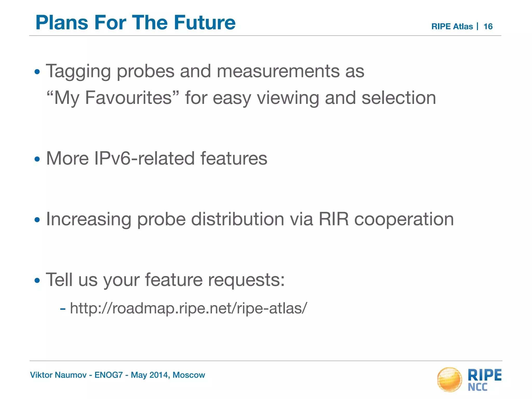 Plans For The Future RIPE Atlas 
• Tagging probes and measurements as 
“My Favourites” for easy viewing and selection 
! 
• More IPv6-related features 
! 
• Increasing probe distribution via RIR cooperation 
! 
• Tell us your feature requests: 
- http://roadmap.ripe.net/ripe-atlas/ 
Viktor Naumov - ENOG7 - May 2014, Moscow 
16 
 