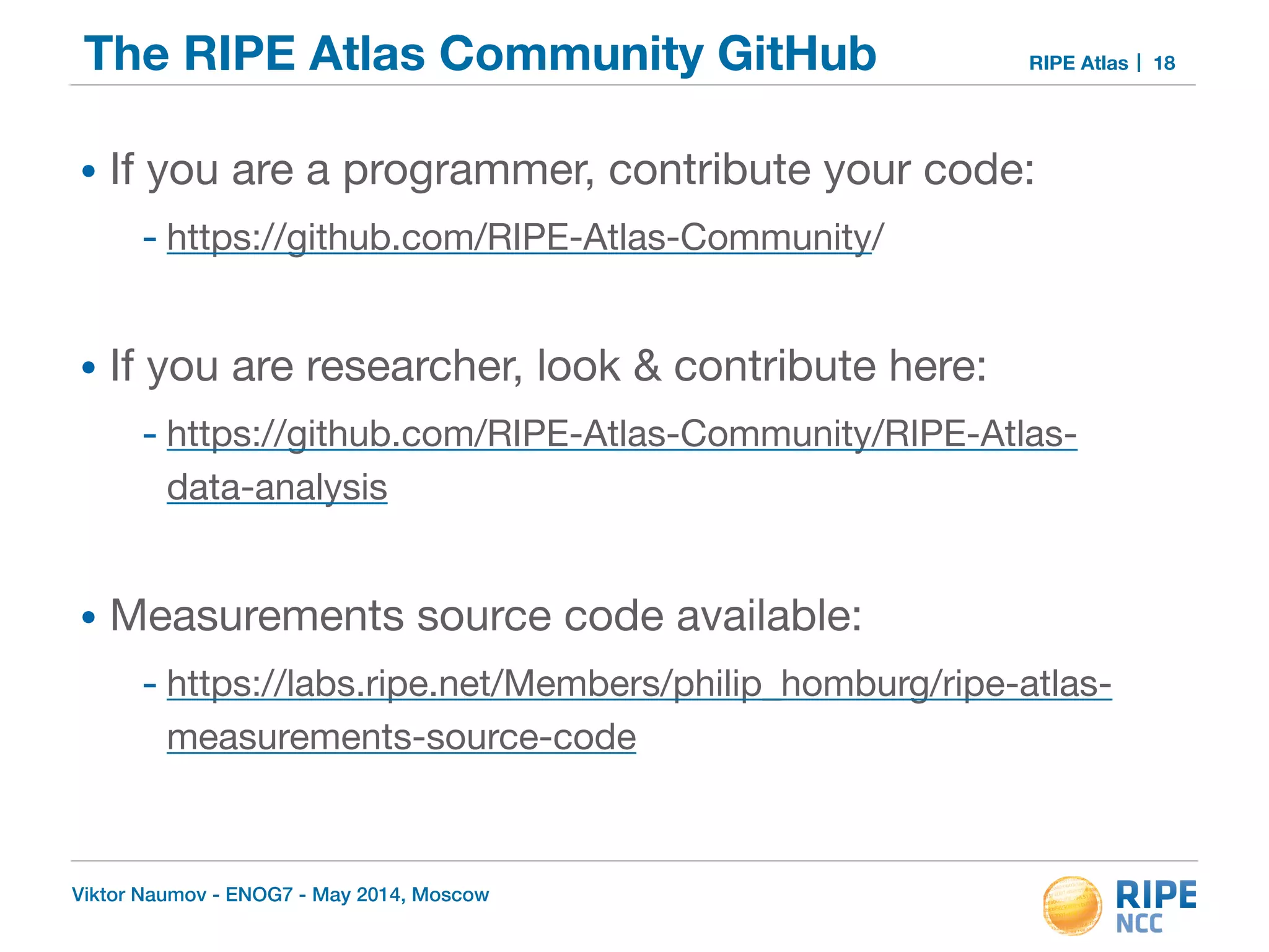 The RIPE Atlas Community GitHub RIPE Atlas 
• If you are a programmer, contribute your code: 
- https://github.com/RIPE-Atlas-Community/ 
! 
• If you are researcher, look & contribute here: 
- https://github.com/RIPE-Atlas-Community/RIPE-Atlas-data- 
analysis 
! 
• Measurements source code available: 
- https://labs.ripe.net/Members/philip_homburg/ripe-atlas-measurements- 
source-code 
Viktor Naumov - ENOG7 - May 2014, Moscow 
18 
 