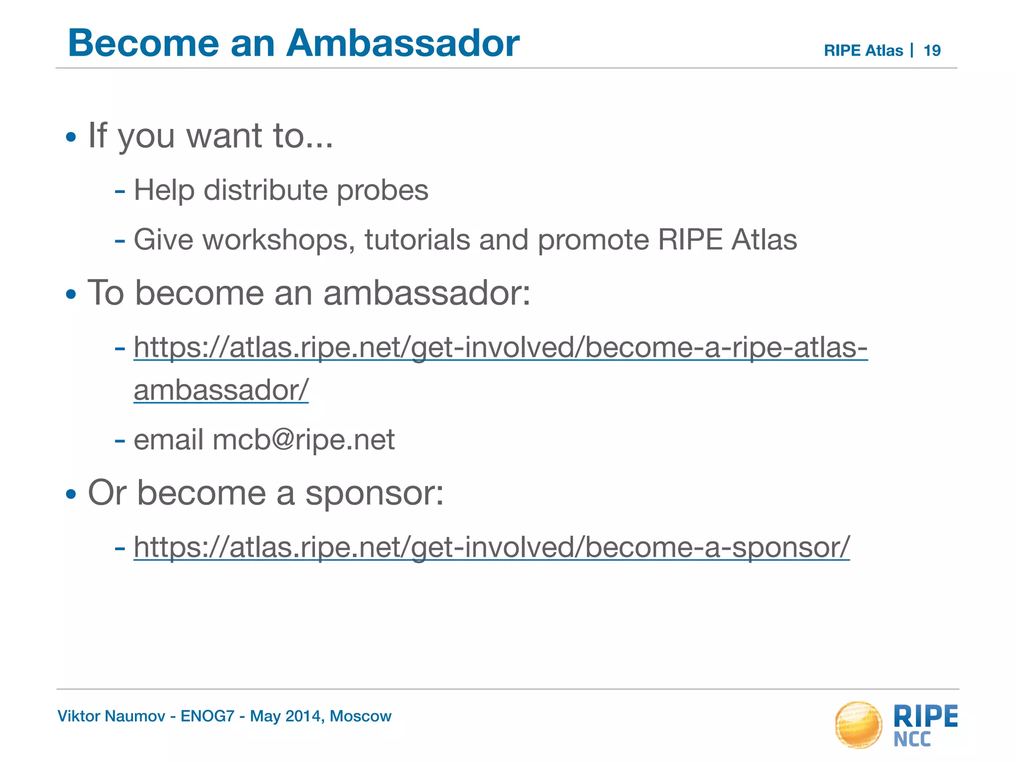 Become an Ambassador RIPE Atlas 
• If you want to... 
- Help distribute probes 
- Give workshops, tutorials and promote RIPE Atlas 
• To become an ambassador: 
- https://atlas.ripe.net/get-involved/become-a-ripe-atlas-ambassador/ 
- email mcb@ripe.net 
• Or become a sponsor: 
- https://atlas.ripe.net/get-involved/become-a-sponsor/ 
Viktor Naumov - ENOG7 - May 2014, Moscow 
19 
 