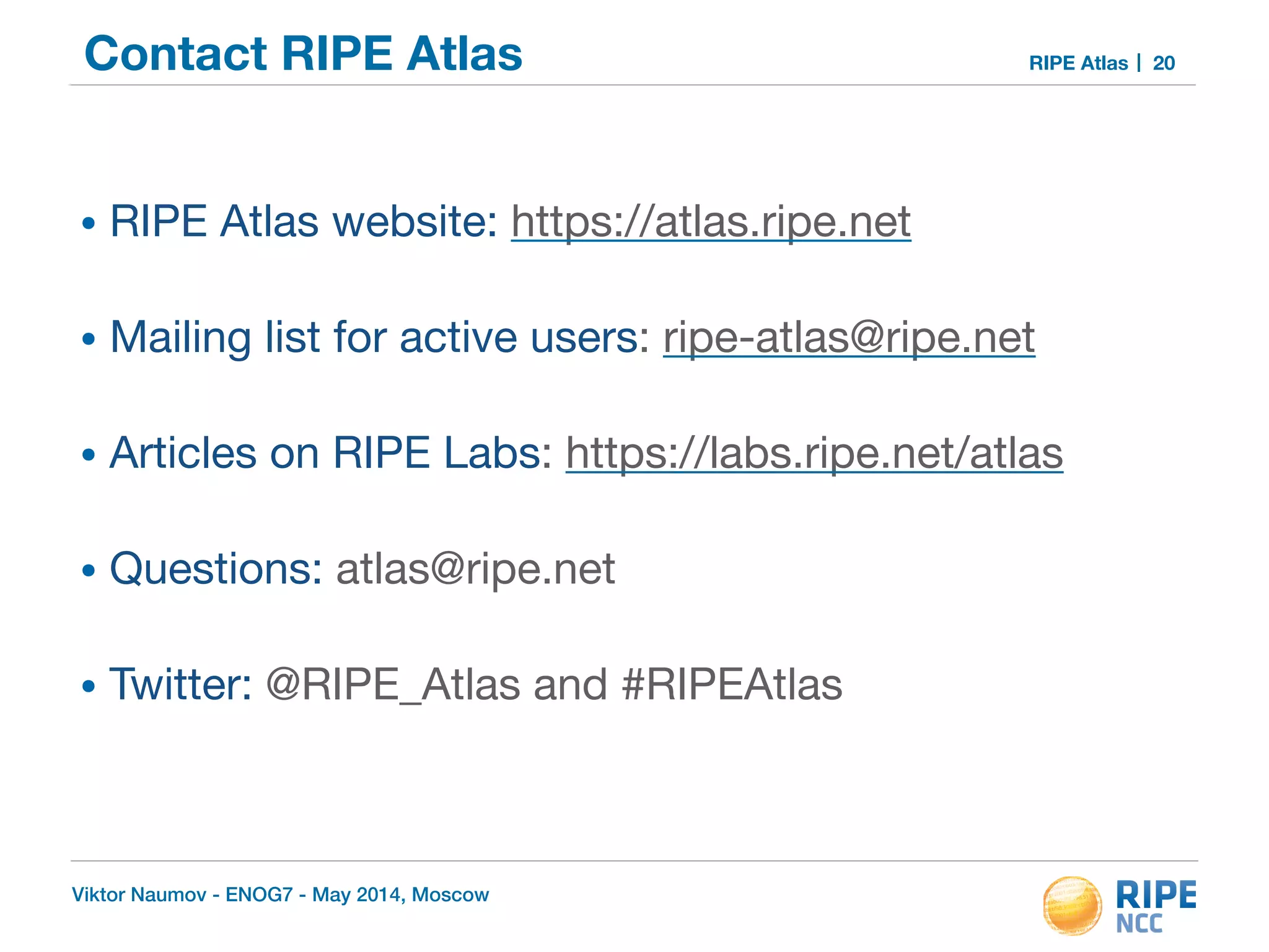 Contact RIPE Atlas RIPE Atlas 
! 
• RIPE Atlas website: https://atlas.ripe.net 
• Mailing list for active users: ripe-atlas@ripe.net 
• Articles on RIPE Labs: https://labs.ripe.net/atlas 
• Questions: atlas@ripe.net 
• Twitter: @RIPE_Atlas and #RIPEAtlas 
Viktor Naumov - ENOG7 - May 2014, Moscow 
20 
 