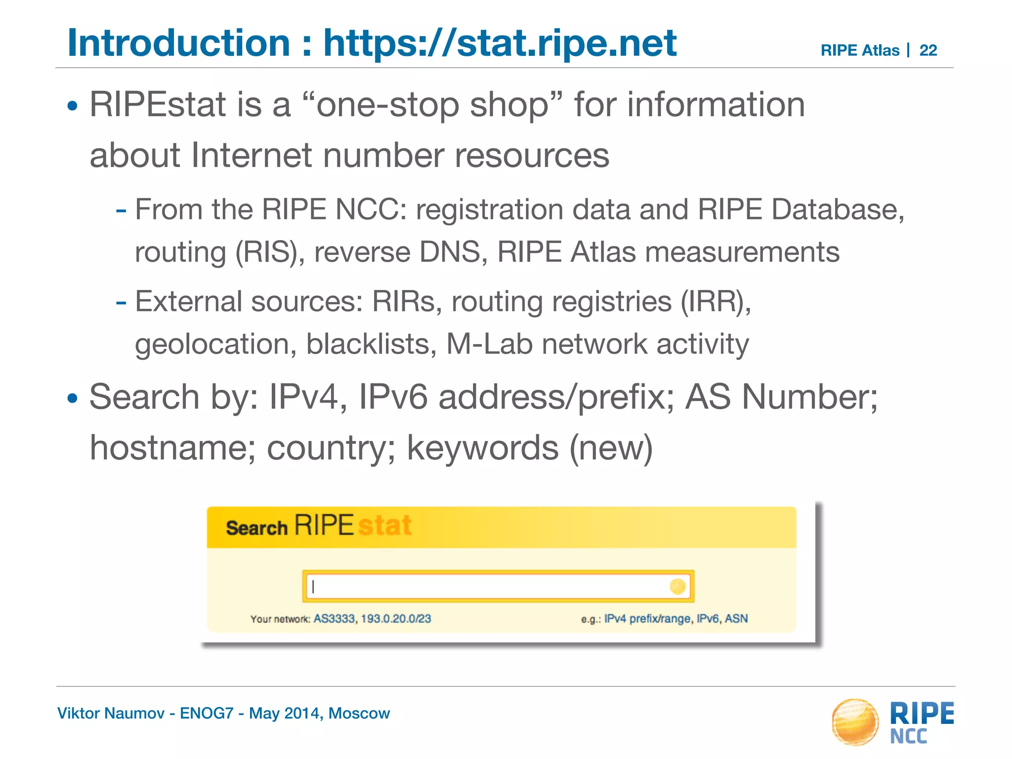 Introduction : https://stat.ripe.net RIPE Atlas 
• RIPEstat is a “one-stop shop” for information 
about Internet number resources 
- From the RIPE NCC: registration data and RIPE Database, 
routing (RIS), reverse DNS, RIPE Atlas measurements 
- External sources: RIRs, routing registries (IRR), 
geolocation, blacklists, M-Lab network activity 
• Search by: IPv4, IPv6 address/prefix; AS Number; 
hostname; country; keywords (new) 
Viktor Naumov - ENOG7 - May 2014, Moscow 
22 
 