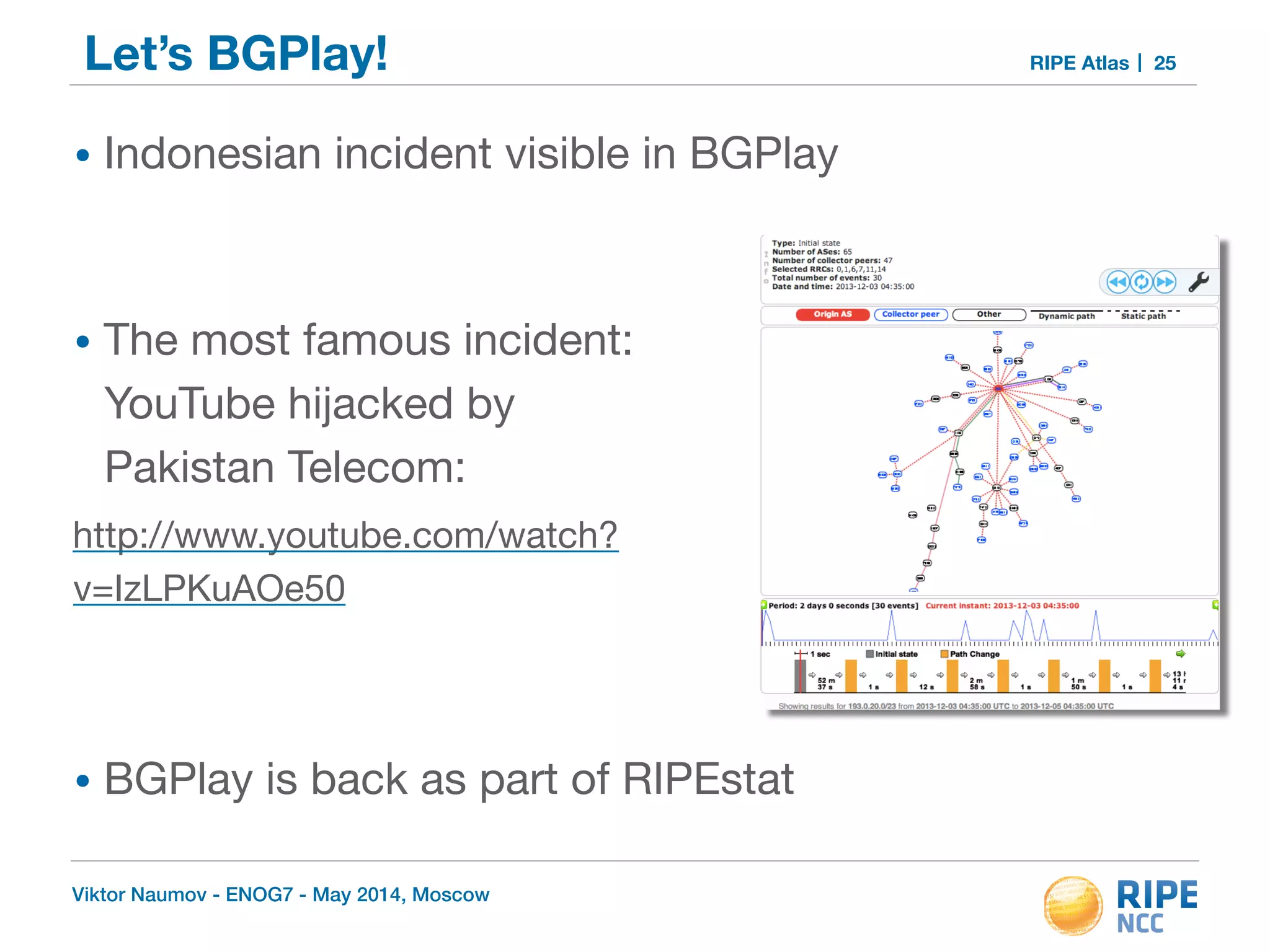 Let’s BGPlay! RIPE Atlas 25 
• Indonesian incident visible in BGPlay 
! 
• The most famous incident: 
YouTube hijacked by 
Pakistan Telecom: 
http://www.youtube.com/watch? 
v=IzLPKuAOe50 
! 
! 
• BGPlay is back as part of RIPEstat 
Viktor Naumov - ENOG7 - May 2014, Moscow 
 